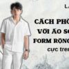 Bật mí cách phối đồ với áo sơ mi form rộng nam CỰC CHẤT